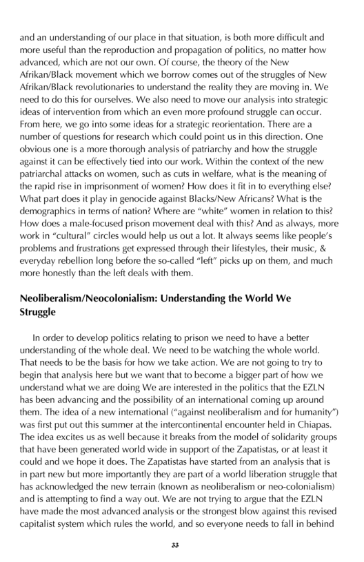 and an understanding of our place in that situation, s both more difficult and more useful than the reproduction and propagation of politics, no matter how advanced, which are not our own. Of course, the theory of the New Afrikan/Black movement which we borrow comes out of the struggles of New Aftikan/Black revolutionaries to understand the reality they are moving in. We need o do this for ourselves. We also need to move our analysis into srategic ideas of intervention from which an even more profound struggle can occur. From here, we go into some ideas for a sirategic reorientation. There are a number of questions for research which could point us in this direction. One obvious ane is a more thorough analysis of patriarchy and how the struggle against it can be effectively tied into our work. Within the context of the new patriarchal attacks on women, such as cuts in welfare, what is the meaning of the rapid rise in imprisonment of women? How does it fit in to everything else? What part does it play in genocide against Blacks/New Africans? What s the demographics i terms of nation? Where are “white” women in relation to this? How does a male-focused prison movement deal with this? And as always, more work in “cultural” circles would help us out a lot. It always seems like people’s problems and frustrations get expressed through their lifestyles, their music, & everyday rebellion long before the so-called “left” picks up on them, and much ‘more honestly than the left deals with them.  Neoliberalism/Neocolonialism: Understanding the World We Struggle  In order to develop politics relating to prison we need to have a better understanding of the whole deal. We need to be watching the whole world. That needs to be the basis for how we take action. We are not going to ry to begin that analysis here but we want that to become a bigger part of how we understand what we are doing We are interested in the politics that the EZLN has been advancing and the possibility of an intemational coming up around them. The idea of a new international (“against neoliberalism and for humanity’) was first put out this summer at the intercontinental encounter held in Chiapas. The idea excites us as well because it breaks from the model of solidarity groups that have been generated world wide in support of the Zapatistas, or at least it could and we hope it does. The Zapatistas have started from an analysis that is in part new but more importantly they are part of a world liberation struggle that has acknowledged the new terrain (known as neoliberalism or neo-colonialism) and is attempting to find a way out. We are not trying to argue that the EZLN have made the most advanced analysis or the strongest blow against ths revised capitalist system which rules the world, and so everyone needs to fall in behind  P 